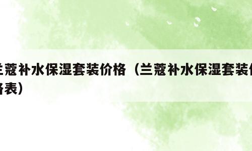 兰蔻补水保湿套装价格（兰蔻补水保湿套装价格表）