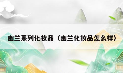 幽兰系列化妆品（幽兰化妆品怎么样）