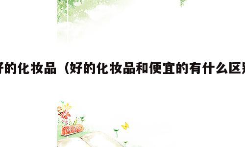 好的化妆品（好的化妆品和便宜的有什么区别）