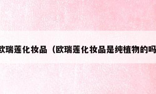 欧瑞莲化妆品（欧瑞莲化妆品是纯植物的吗）