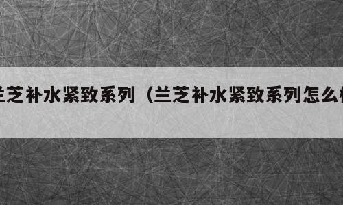 兰芝补水紧致系列（兰芝补水紧致系列怎么样）