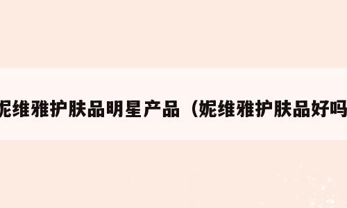 妮维雅护肤品明星产品（妮维雅护肤品好吗）