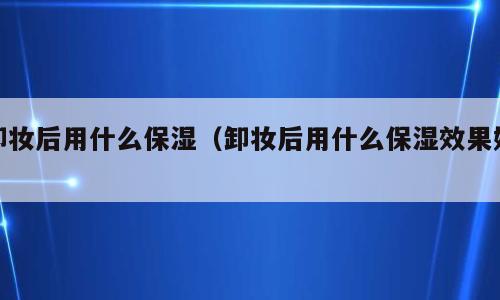 卸妆后用什么保湿（卸妆后用什么保湿效果好）
