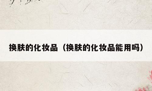 换肤的化妆品（换肤的化妆品能用吗）