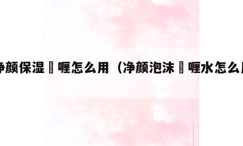 净颜保湿啫喱怎么用（净颜泡沫啫喱水怎么用）