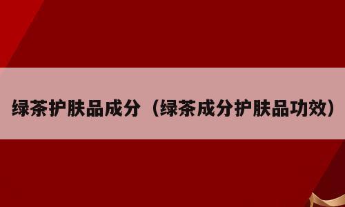 绿茶护肤品成分（绿茶成分护肤品功效）