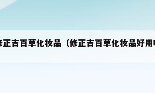 修正吉百草化妆品（修正吉百草化妆品好用吗）