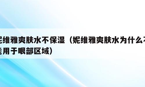 妮维雅爽肤水不保湿（妮维雅爽肤水为什么不能用于眼部区域）