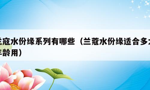 兰寇水份缘系列有哪些（兰蔻水份缘适合多大年龄用）