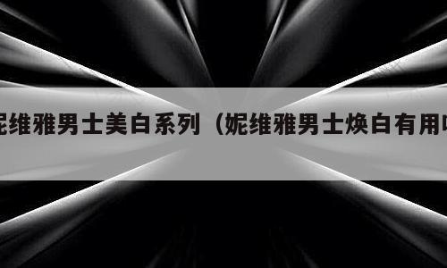 妮维雅男士美白系列（妮维雅男士焕白有用吗）
