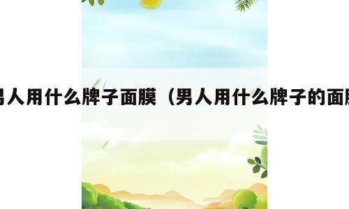 男人用什么牌子面膜（男人用什么牌子的面膜）
