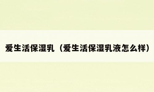 爱生活保湿乳（爱生活保湿乳液怎么样）