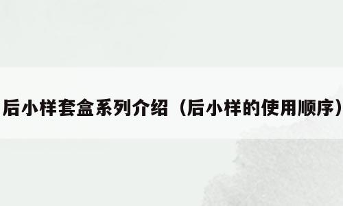 后小样套盒系列介绍（后小样的使用顺序）