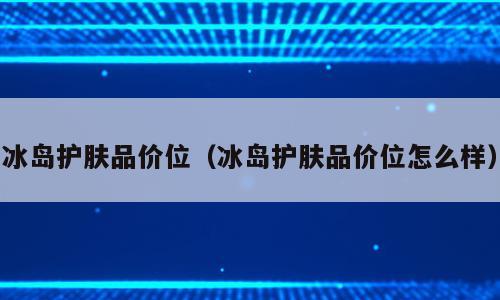 冰岛护肤品价位（冰岛护肤品价位怎么样）