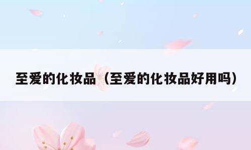 至爱的化妆品（至爱的化妆品好用吗）
