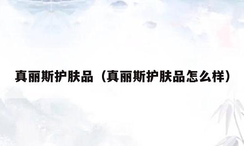 真丽斯护肤品（真丽斯护肤品怎么样）